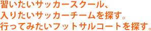 習いたいサッカースクールやフットサルスクールを探す。行ってみたいフットサルコートを探す。